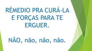 RÉMEDIO PRA CURÁ-LA
E FORÇAS PARA TE
ERGUER.
NÃO, não, não, não.
 