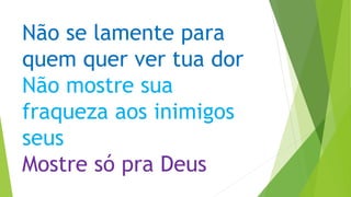 Não se lamente para
quem quer ver tua dor
Não mostre sua
fraqueza aos inimigos
seus
Mostre só pra Deus
 