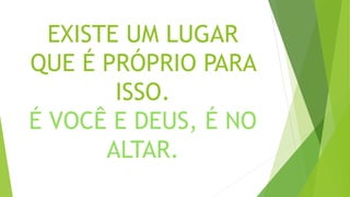 EXISTE UM LUGAR
QUE É PRÓPRIO PARA
ISSO.
É VOCÊ E DEUS, É NO
ALTAR.
 