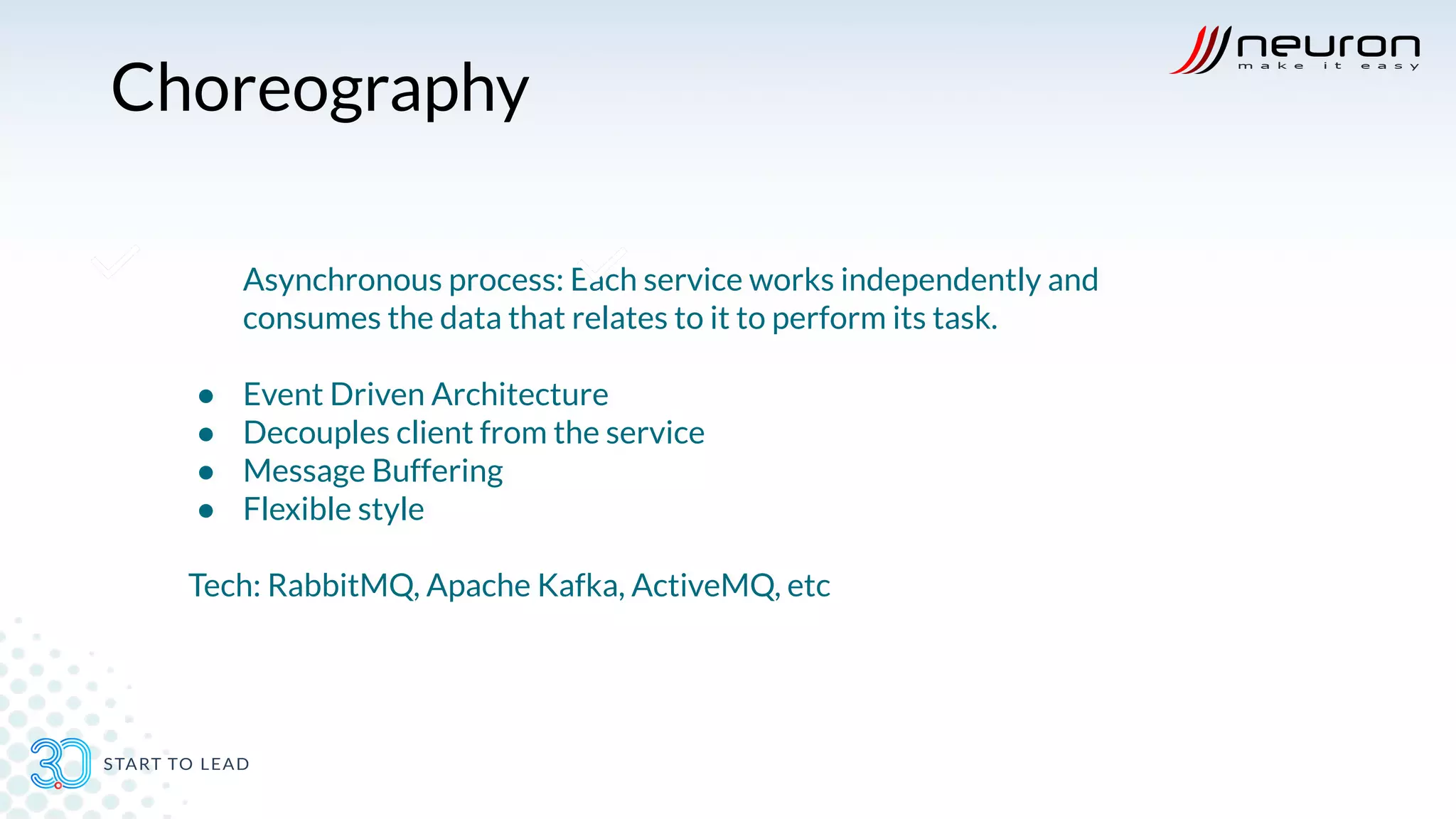 Choreography
Asynchronous process: Each service works independently and
consumes the data that relates to it to perform its task.
● Event Driven Architecture
● Decouples client from the service
● Message Buffering
● Flexible style
Tech: RabbitMQ, Apache Kafka, ActiveMQ, etc
 
