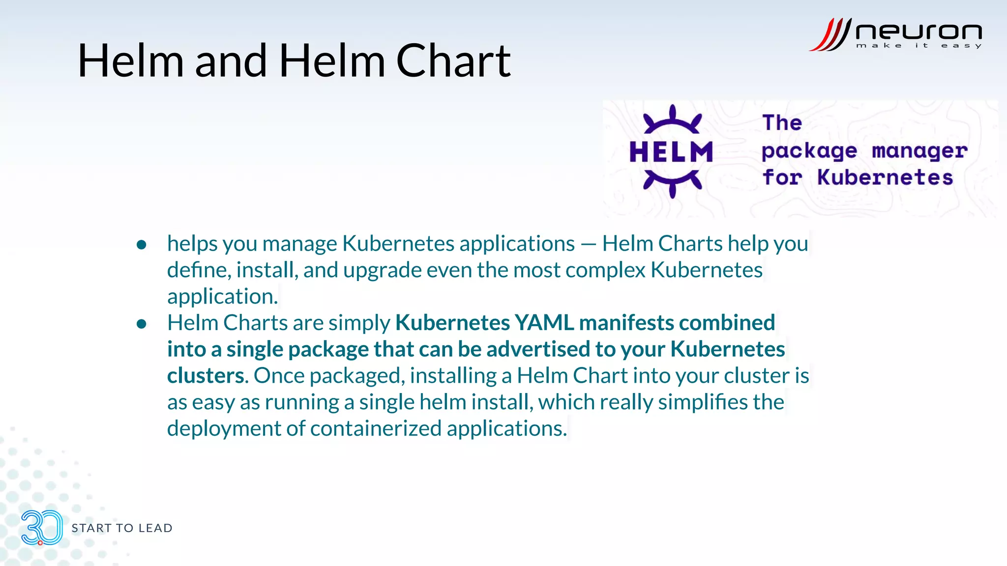 ● helps you manage Kubernetes applications — Helm Charts help you
deﬁne, install, and upgrade even the most complex Kubernetes
application.
● Helm Charts are simply Kubernetes YAML manifests combined
into a single package that can be advertised to your Kubernetes
clusters. Once packaged, installing a Helm Chart into your cluster is
as easy as running a single helm install, which really simpliﬁes the
deployment of containerized applications.
Helm and Helm Chart
 