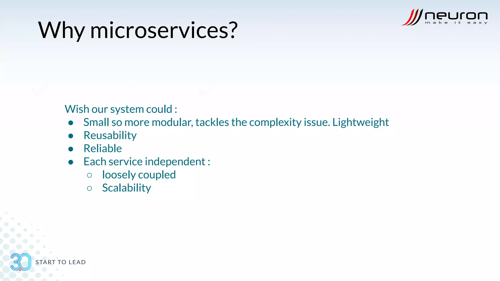 Why microservices?
Wish our system could :
● Small so more modular, tackles the complexity issue. Lightweight
● Reusability
● Reliable
● Each service independent :
○ loosely coupled
○ Scalability
 