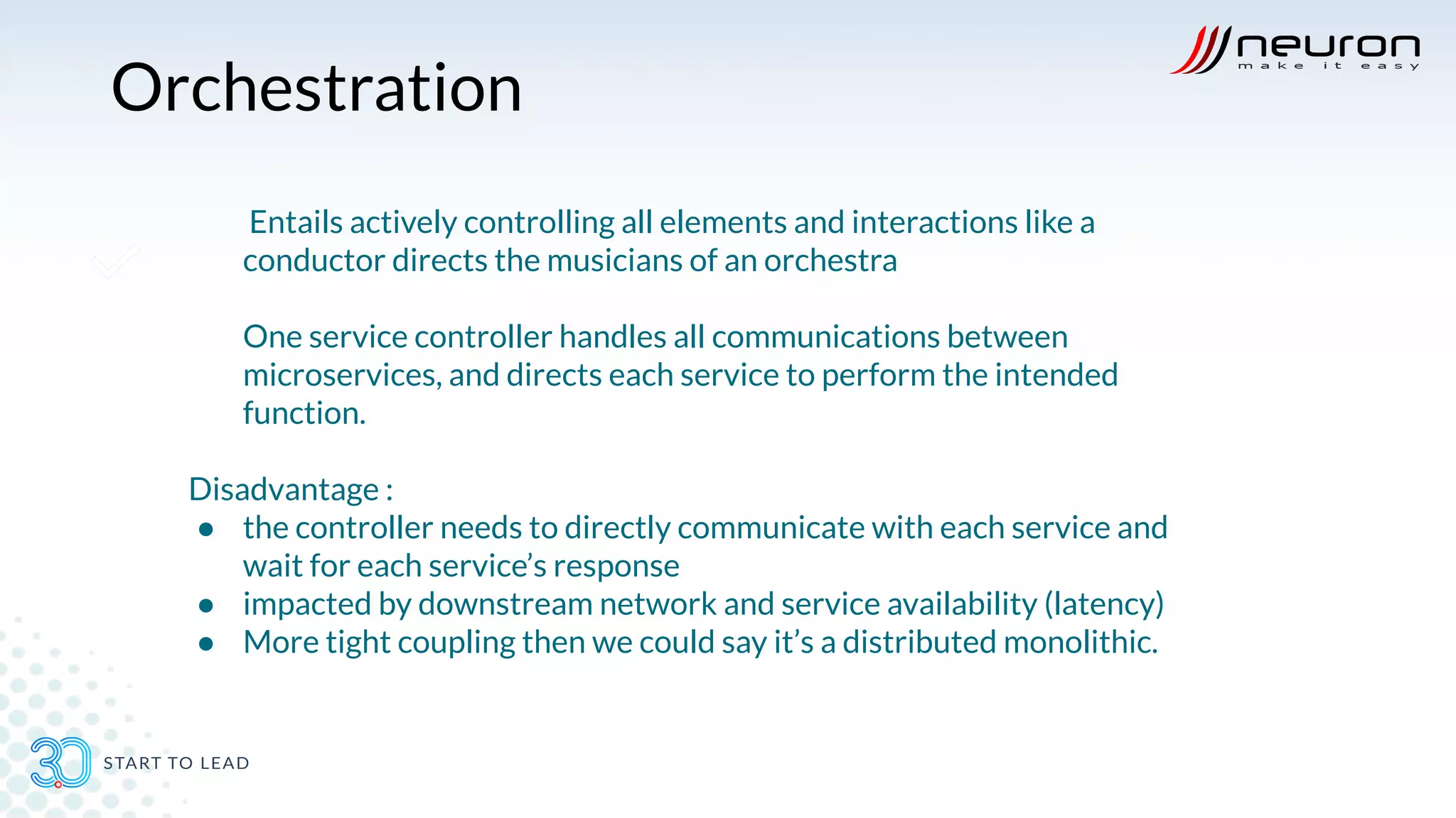 Orchestration
Entails actively controlling all elements and interactions like a
conductor directs the musicians of an orchestra
One service controller handles all communications between
microservices, and directs each service to perform the intended
function.
Disadvantage :
● the controller needs to directly communicate with each service and
wait for each service’s response
● impacted by downstream network and service availability (latency)
● More tight coupling then we could say it’s a distributed monolithic.
 
