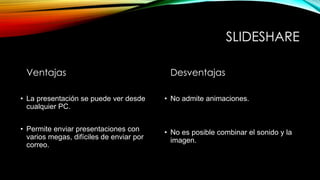 SLIDESHARE
Ventajas
• La presentación se puede ver desde
• La presentación se puede ver desde
cualquier PC.
• Permite enviar presentaciones con
varios megas, difíciles de enviar por
correo.
Desventajas
• No admite animaciones.
• No es posible combinar el sonido y la
imagen.
 