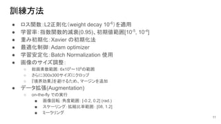 訓練方法
● ロス関数：L2正則化（weight decay 10-6
）を適用
● 学習率：指数関数的減衰(0.95)、初期値範囲[10-5
, 10-4
]
● 重み初期化：Xavier の初期化法
● 最適化制御：Adam optimizer
● 学習安定化：Batch Normalization 使用
● 画像のサイズ調整：
○ 総画素数範囲：6x105
〜106
の範囲
○ さらに300x300サイズにクロップ
○ 『境界効果』を避けるため、マージンを追加
● データ拡張(Augmentation)
○ on-the-fly での実行
■ 画像回転：角度範囲： [-0.2, 0.2] (rad.)
■ スケーリング：拡縮比率範囲： [08, 1.2]
■ ミーラリング
11
 