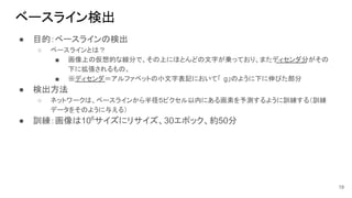 ベースライン検出
● 目的：ベースラインの検出
○ ベースラインとは？
■ 画像上の仮想的な線分で、その上にほとんどの文字が乗っており、またディセンダ分がその
下に拡張されるもの。
■ ※ディセンダ＝アルファベットの小文字表記において「 g」のように下に伸びた部分
● 検出方法
○ ネットワークは、ベースラインから半径５ピクセル以内にある画素を予測するように訓練する（訓練
データをそのように与える）
● 訓練：画像は106
サイズにリサイズ、30エポック、約50分
19
 