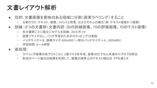 文書レイアウト解析
● 目的：文書画像を意味のある領域に分割（画素ラベリング）すること
○ 分割クラス：テキスト、装飾、コメントと背景、およびそれらの複合（例：テキスト領域かつ装飾）
● 訓練：３つの文書群（文書内訳：30の訓練画像、10の評価画像、10のテスト画像）
○ 各文書群ごとに独立にモデルを訓練、３０エポック
○ 画像リサイズなし、バッチ学習のためのクロッピングは実施
○ バッチサイズ＝８、画像サイズ 400x400（一部はバッチサイズ＝４、 600x600）
○ 学習時間：２〜４時間
● 後処理：
○ ラベリング結果の各クラスごとに 2値マスクを作成、面積 50ピクセル未満の小ブロブを除去
○ 前述のページ抽出の結果を利用して、画像の境界上のテキスト検出の FPを減らす
22
 