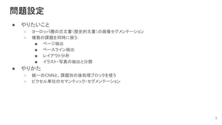 問題設定
● やりたいこと
○ ヨーロッパ圏の古文書（歴史的文書）の画像セグメンテーション
○ 複数の課題を同時に扱う：
■ ページ抽出
■ ベースライン抽出
■ レイアウト分析
■ イラスト・写真の抽出と分類
● やりかた
○ 統一のCNNと、課題別の後処理ブロックを使う
○ ピクセル単位のセマンティック・セグメンテーション
3
 