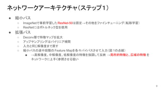 ネットワークアーキテクチャ（ステップ１）
● 縮小パス
○ ImageNetで事前学習したResNet-50は固定→その他をファインチューニング（転移学習）
○ ResNetにはボトルネック型を使用
● 拡張パス
○ Deconv層で特徴マップを拡大
○ アップサンプリングはバイリニア補間
○ 入力と同じ解像度まで戻す
○ 縮小パスの途中段階の Feature Mapを各々バイパスさせて入力（図 1の点線）
■ →高解像度、中解像度、低解像度の特徴を強調して反映 →局所的特徴と、広域の特徴 を
ネットワークに上手く参照させる狙い
9
 