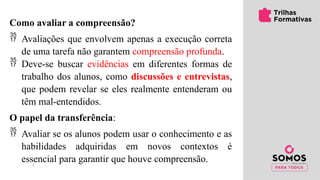 Como avaliar a compreensão?
 Avaliações que envolvem apenas a execução correta
de uma tarefa não garantem compreensão profunda.
 Deve-se buscar evidências em diferentes formas de
trabalho dos alunos, como discussões e entrevistas,
que podem revelar se eles realmente entenderam ou
têm mal-entendidos.
O papel da transferência:
 Avaliar se os alunos podem usar o conhecimento e as
habilidades adquiridas em novos contextos é
essencial para garantir que houve compreensão.
 