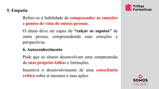 5. Empatia
Refere-se à habilidade de compreender as emoções
e pontos de vista de outras pessoas.
O aluno deve ser capaz de “calçar os sapatos” de
outra pessoa, compreendendo suas emoções e
perspectivas.
6. Autoconhecimento
Pede que os alunos desenvolvam uma compreensão
de suas próprias falhas e limitações.
Incentiva o desenvolvimento de uma consciência
crítica sobre si mesmos e suas ações.
 