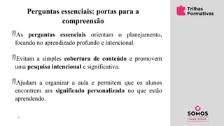 ’
Perguntas essenciais: portas para a
compreensão
As perguntas essenciais orientam o planejamento,
focando no aprendizado profundo e intencional.
Evitam a simples cobertura de conteúdo e promovem
uma pesquisa intencional e significativa.
Ajudam a organizar a aula e permitem que os alunos
encontrem um significado personalizado no que estão
aprendendo.
 