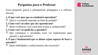 ’
Perguntas para o Professor
Essas perguntas guiam o planejamento pedagógico e a reflexão
docente:
1. O que você quer que os estudantes aprendam?
 Qual é o resultado esperado ao final da unidade?
2. Como você vai saber que eles aprenderam?
 Quais evidências você usará para avaliar a compreensão?
3. Como você vai ajudá-los a aprender?
 Que estratégias e atividades você vai implementar para
garantir o aprendizado?
4. O que é fundamental que os alunos sejam capazes de fazer e
entender?
 Quais habilidades e conhecimentos são essenciais?
 