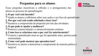 Perguntas para os alunos
Essas perguntas incentivam a reflexão e o protagonismo dos
alunos no processo de aprendizagem:
1. O que você está fazendo?
 Ajuda os alunos a refletirem sobre suas ações e seu foco de aprendizado.
2. Por que você está sendo solicitado a fazer isso?
 Incentiva a compreensão do propósito por trás das atividades.
3. O que pode te ajudar a melhorar?
 Promove a autoavaliação e o desenvolvimento contínuo.
4. Como isso se relaciona com o que você fez anteriormente?
 Conecta o aprendizado atual ao que foi aprendido antes, promovendo
continuidade.
5. Como você pode mostrar que aprendeu isso?
 Incentiva os alunos a demonstrar a compreensão de maneira prática e
tangível.
 