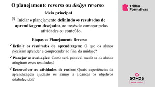O planejamento reverso ou design reverso
Ideia principal
 Iniciar o planejamento definindo os resultados de
aprendizagem desejados, ao invés de começar pelas
atividades ou conteúdo.
Etapas do Planejamento Reverso
Definir os resultados de aprendizagem: O que os alunos
precisam aprender e compreender ao final da unidade?
Planejar as avaliações: Como será possível medir se os alunos
atingiram esses resultados?
Desenvolver as atividades de ensino: Quais experiências de
aprendizagem ajudarão os alunos a alcançar os objetivos
estabelecidos?
 