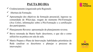PAUTA DO DIA
 Credenciamento (organizado pela Regional).
 Abertura da Formação.
 Apresentação dos objetivos da formação presencial, ingresso na
comunidade de WhatsApp, resgate do momento Pré-Formação
(Ava Cefor), informações sobre a Pós-Formação e a certificação
dos participantes.
 Planejamento Reverso: apresentação do planejamento reverso.
 Breve retomada da Matriz Saeb: descritores, o que são e como
utilizá-los na prática em sala de aula.
 Matriz Prepara e Plano de Intervenção: habilidades prioritárias da
Rede (analisar os descritores e planejar o processo de
intervenção)
 