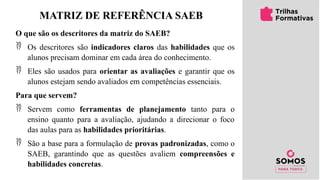Matriz
SAEB
MATRIZ DE REFERÊNCIA SAEB
O que são os descritores da matriz do SAEB?
 Os descritores são indicadores claros das habilidades que os
alunos precisam dominar em cada área do conhecimento.
 Eles são usados para orientar as avaliações e garantir que os
alunos estejam sendo avaliados em competências essenciais.
Para que servem?
 Servem como ferramentas de planejamento tanto para o
ensino quanto para a avaliação, ajudando a direcionar o foco
das aulas para as habilidades prioritárias.
 São a base para a formulação de provas padronizadas, como o
SAEB, garantindo que as questões avaliem compreensões e
habilidades concretas.
 