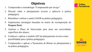 Objetivos
1. Compreender a metodologia “Compreensão por design”.
2. Discutir sobre o planejamento reverso e aplica-lo à prática
pedagógica;
3. Relembrar e utilizar a matriz SAEB na prática pedagógica;
4. Implementar estratégias baseadas na matriz de recomposição do
Prepara Pará;
5. Analisar o Plano de Intervenção para atuar nas necessidades
específicas dos alunos;
6. Conhecer e aplicar o modelo AST do planejamento reverso como
possibilidade para a prática pedagógica.
7. Compreender e aplicar a Taxonomia de Bloom no planejamento e
na prática pedagógica;
 