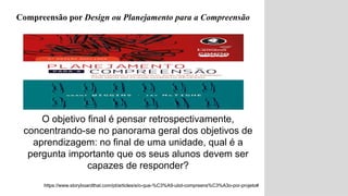 O objetivo final é pensar retrospectivamente,
concentrando-se no panorama geral dos objetivos de
aprendizagem: no final de uma unidade, qual é a
pergunta importante que os seus alunos devem ser
capazes de responder?
https://www.storyboardthat.com/pt/articles/e/o-que-%C3%A9-ubd-compreens%C3%A3o-por-projeto#
Compreensão por Design ou Planejamento para a Compreensão
 