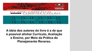 A ideia dos autores do livro é a de que
é possível alinhar Currículo, Avaliação
e Ensino, por Meio da Prática do
Planejamento Reverso.
 