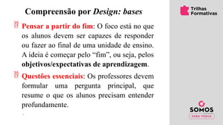 Compreensão por Design: bases
 Pensar a partir do fim: O foco está no que
os alunos devem ser capazes de responder
ou fazer ao final de uma unidade de ensino.
A ideia é começar pelo “fim”, ou seja, pelos
objetivos/expectativas de aprendizagem.
 Questões essenciais: Os professores devem
formular uma pergunta principal, que
resume o que os alunos precisam entender
profundamente.
 