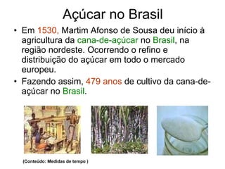 Açúcar no Brasil Em  1530,  Martim Afonso de Sousa deu início à agricultura da  cana-de-açúcar  no  Brasil , na região nordeste. Ocorrendo o refino e distribuição do açúcar em todo o mercado europeu. Fazendo assim,  479 anos  de cultivo da cana-de-açúcar no  Brasil . (Conteúdo: Medidas de tempo ) 