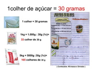 1colher de açúcar =  30 gramas 1 colher = 30 gramas 33  colher de  30 g 5kg = 5000g :30g (1c)= 165  colheres de  30 g 1kg = 1.000g : 30g (1c)= ( Conteúdos: M.massa e Divisão ) 