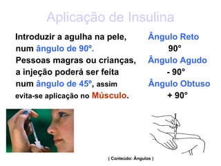 Aplicação de Insulina Introduzir a agulha na pele,  Ângulo Reto num  ângulo de   90º.  90° Pessoas magras ou crianças,  Ângulo Agudo a injeção poderá ser feita  - 90° num  ângulo de 45º ,  assim  Ângulo Obtuso evita-se aplicação no   Músculo .  + 90° ( Conteúdo: Ângulos ) 