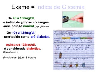 Exame =  Índice de Glicemia   De  70 a 100mg/dl  , o índice de glicose no sangue considerado  normal .  ( hipoglicemia) De  100 a 125mg/dl ,  conhecido como  pré-diabetes . Acima de 125mg/dl ,  é considerada  diabética . ( hiperglicemia ) ( Medido em jejum, 8 horas) 