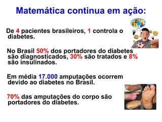 Matemática continua em ação: De  4  pacientes brasileiros,  1  controla o diabetes. No Brasil  50%  dos portadores do diabetes são diagnosticados,  30%  são tratados e  8%  são insulinados. Em média  17.000  amputações ocorrem devido ao diabetes no Brasil. 70%  das amputações do corpo são portadores do diabetes. 