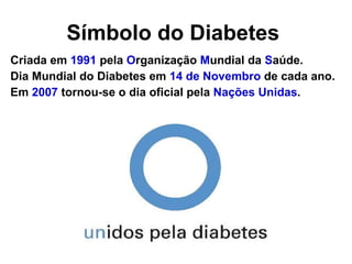 Símbolo do Diabetes   Criada em  1991  pela  O rganização  M undial da  S aúde.  Dia Mundial do Diabetes em  14 de Novembro  de cada ano. Em  2007  tornou-se o dia oficial pela  Nações Unidas . 