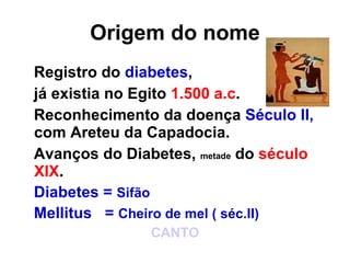 Origem do nome Registro do  diabetes ,  já existia no Egito  1.500 a.c . Reconhecimento da doença  Século II,  com Areteu da Capadocia. Avanços do Diabetes,  metade  do  século XIX . Diabetes =  Sifão Mellitus  =  Cheiro de mel ( séc.II) CANTO 