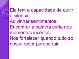 Ela tem a capacidade de ouvir
o silêncio.
Adivinhar sentimentos.
Encontrar a palavra certa nos
momentos incertos.
Nos fortalecer quando tudo ao
nosso redor parece ruir.
 