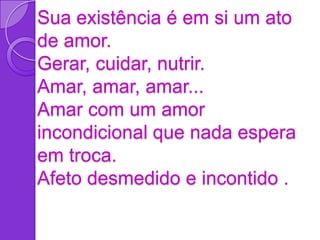 Sua existência é em si um ato
de amor.
Gerar, cuidar, nutrir.
Amar, amar, amar...
Amar com um amor
incondicional que nada espera
em troca.
Afeto desmedido e incontido .
 