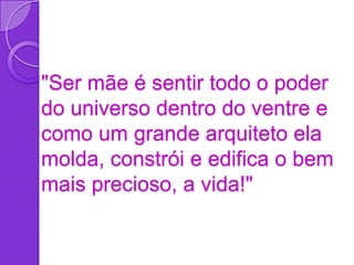 "Ser mãe é sentir todo o poder
do universo dentro do ventre e
como um grande arquiteto ela
molda, constrói e edifica o bem
mais precioso, a vida!"
 