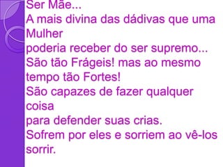 Ser Mãe...
A mais divina das dádivas que uma
Mulher
poderia receber do ser supremo...
São tão Frágeis! mas ao mesmo
tempo tão Fortes!
São capazes de fazer qualquer
coisa
para defender suas crias.
Sofrem por eles e sorriem ao vê-los
sorrir.
 
