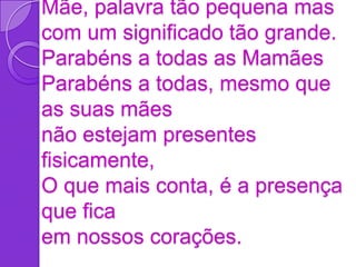 Mãe, palavra tão pequena mas
com um significado tão grande.
Parabéns a todas as Mamães
Parabéns a todas, mesmo que
as suas mães
não estejam presentes
fisicamente,
O que mais conta, é a presença
que fica
em nossos corações.
 