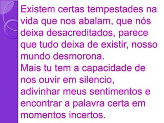 Existem certas tempestades na
vida que nos abalam, que nós
deixa desacreditados, parece
que tudo deixa de existir, nosso
mundo desmorona.
Mais tu tem a capacidade de
nos ouvir em silencio,
adivinhar meus sentimentos e
encontrar a palavra certa em
momentos incertos.
 