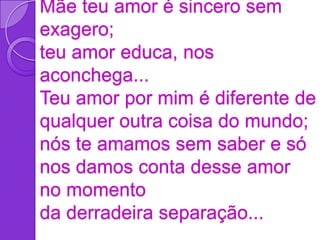Mãe teu amor é sincero sem
exagero;
teu amor educa, nos
aconchega...
Teu amor por mim é diferente de
qualquer outra coisa do mundo;
nós te amamos sem saber e só
nos damos conta desse amor
no momento
da derradeira separação...
 