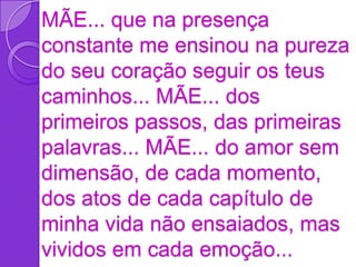 MÃE... que na presença
constante me ensinou na pureza
do seu coração seguir os teus
caminhos... MÃE... dos
primeiros passos, das primeiras
palavras... MÃE... do amor sem
dimensão, de cada momento,
dos atos de cada capítulo de
minha vida não ensaiados, mas
vividos em cada emoção...
 