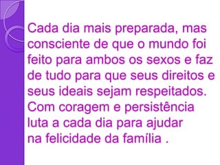 Cada dia mais preparada, mas
consciente de que o mundo foi
feito para ambos os sexos e faz
de tudo para que seus direitos e
seus ideais sejam respeitados.
Com coragem e persistência
luta a cada dia para ajudar
na felicidade da família .
 