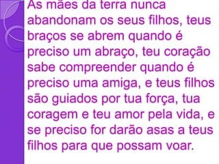 As mães da terra nunca
abandonam os seus filhos, teus
braços se abrem quando é
preciso um abraço, teu coração
sabe compreender quando é
preciso uma amiga, e teus filhos
são guiados por tua força, tua
coragem e teu amor pela vida, e
se preciso for darão asas a teus
filhos para que possam voar.
 