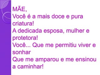 MÃE,
Você é a mais doce e pura
criatura!
A dedicada esposa, mulher e
protetora!
Você... Que me permitiu viver e
sonhar
Que me amparou e me ensinou
a caminhar!
 