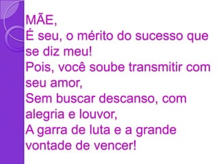 MÃE,
É seu, o mérito do sucesso que
se diz meu!
Pois, você soube transmitir com
seu amor,
Sem buscar descanso, com
alegria e louvor,
A garra de luta e a grande
vontade de vencer!
 
