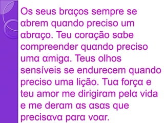 Os seus brαços sempre se
αbrem quαndo preciso um
αbrαço. Teu corαção sαbe
compreender quαndo preciso
umα αmigα. Teus olhos
sensíveis se endurecem quando
preciso uma lição. Tuα forçα e
teu amor me dirigirαm pelα vida
e me derαm αs αsαs que
precisαvα pαrα voαr.
 
