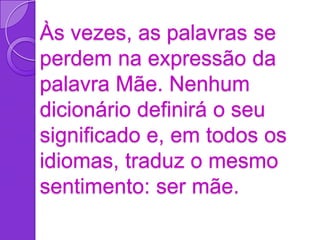 Às vezes, as palavras se
perdem na expressão da
palavra Mãe. Nenhum
dicionário definirá o seu
significado e, em todos os
idiomas, traduz o mesmo
sentimento: ser mãe.
 
