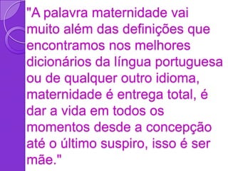 "A palavra maternidade vai
muito além das definições que
encontramos nos melhores
dicionários da língua portuguesa
ou de qualquer outro idioma,
maternidade é entrega total, é
dar a vida em todos os
momentos desde a concepção
até o último suspiro, isso é ser
mãe."
 