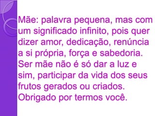 Mãe: palavra pequena, mas com
um significado infinito, pois quer
dizer amor, dedicação, renúncia
a si própria, força e sabedoria.
Ser mãe não é só dar a luz e
sim, participar da vida dos seus
frutos gerados ou criados.
Obrigado por termos você.
 