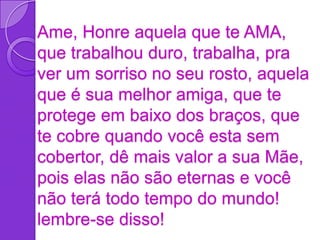 Ame, Honre aquela que te AMA,
que trabalhou duro, trabalha, pra
ver um sorriso no seu rosto, aquela
que é sua melhor amiga, que te
protege em baixo dos braços, que
te cobre quando você esta sem
cobertor, dê mais valor a sua Mãe,
pois elas não são eternas e você
não terá todo tempo do mundo!
lembre-se disso!
 
