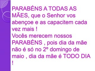 PARABÉNS A TODAS AS
MÃES, que o Senhor vos
abençoe e as capacitem cada
vez mais !
Vocês merecem nossos
PARABÉNS , pois dia da mãe
não é só no 2º domingo de
maio , dia da mãe é TODO DIA
!
 